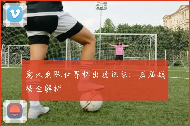 意大利队世界杯出场记录：历届战绩全解析