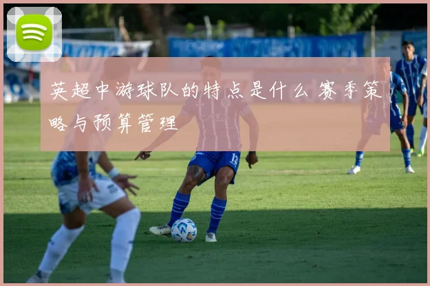英超中游球队的特点是什么 赛季策略与预算管理