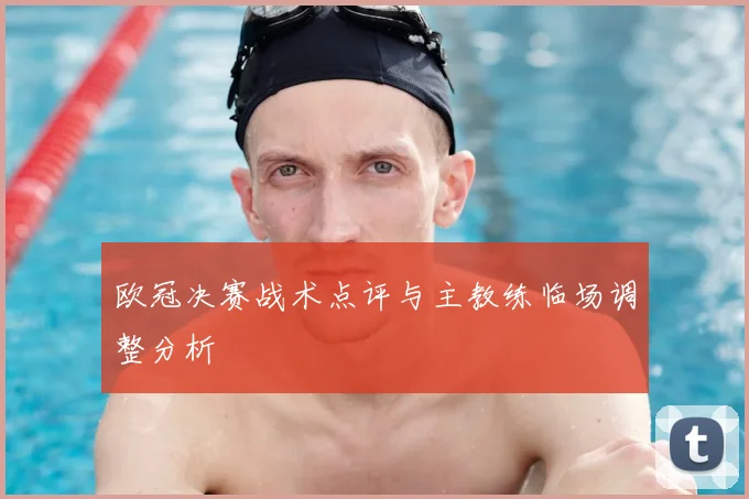 欧冠决赛战术点评与主教练临场调整分析