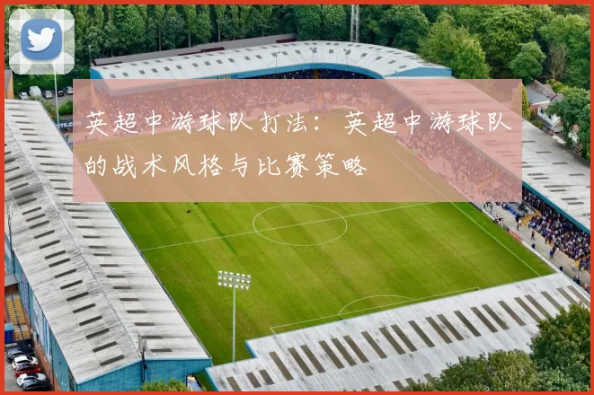 英超中游球队打法：英超中游球队的战术风格与比赛策略